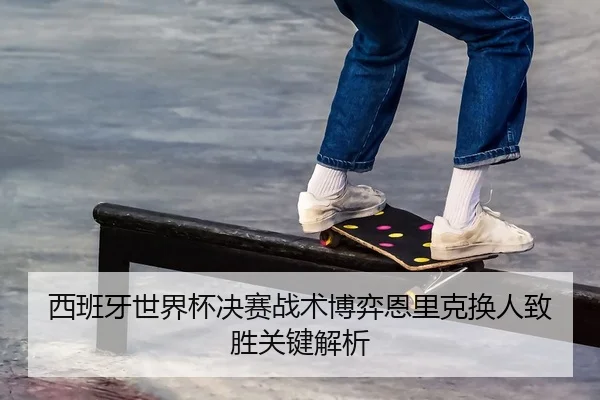 西班牙世界杯决赛战术博弈恩里克换人致胜关键解析